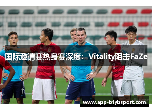 国际邀请赛热身赛深度：Vitality阻击FaZe